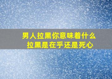 男人拉黑你意味着什么 拉黑是在乎还是死心